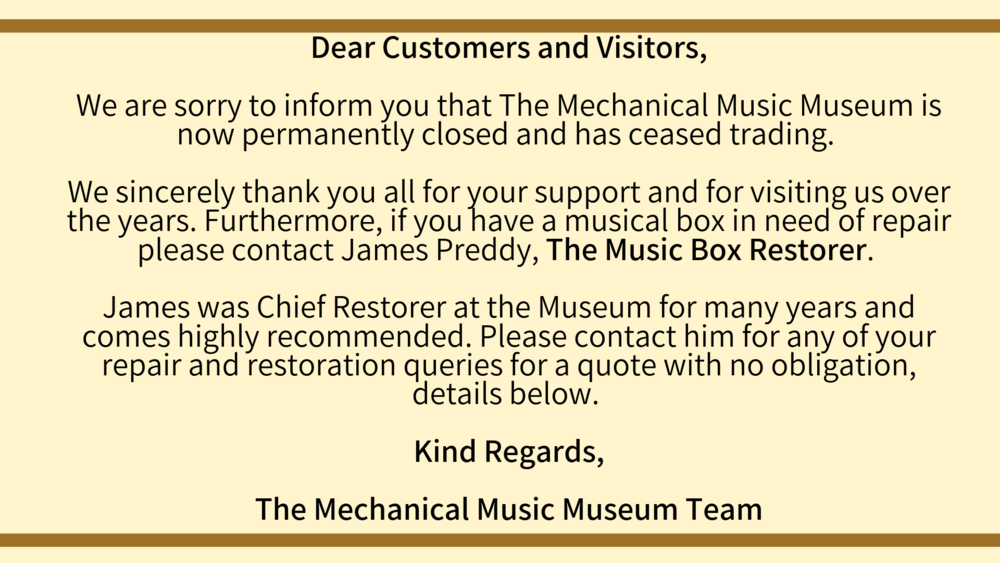 Dear Customers and Visitors, We are sorry to inform you that The Mechanical Music Museum is now permanently closed and has ceased trading. We sincerely thank you all for your support and for visiting us over the year-5.png